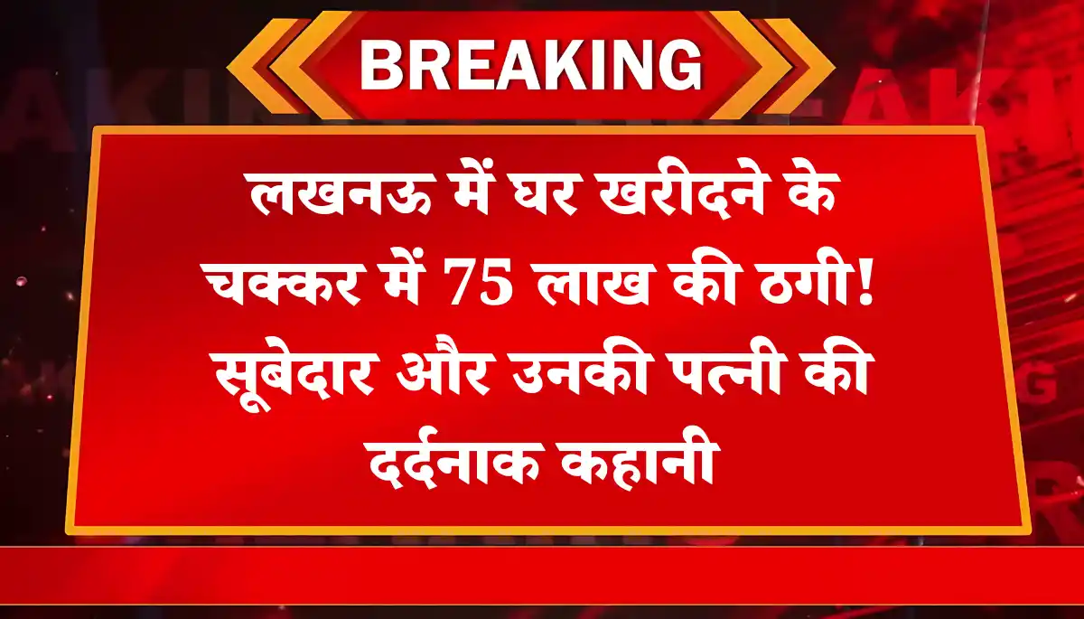 लखनऊ में मकान के नाम पर लूटा 75 लाख! सूबेदार बोले- “अब तो जान का भी खतरा है
