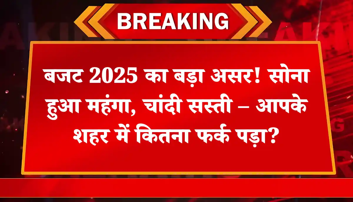 बजट 2025 का बड़ा असर! सोना हुआ महंगा, चांदी सस्ती – आपके शहर में कितना फर्क पड़ा?
